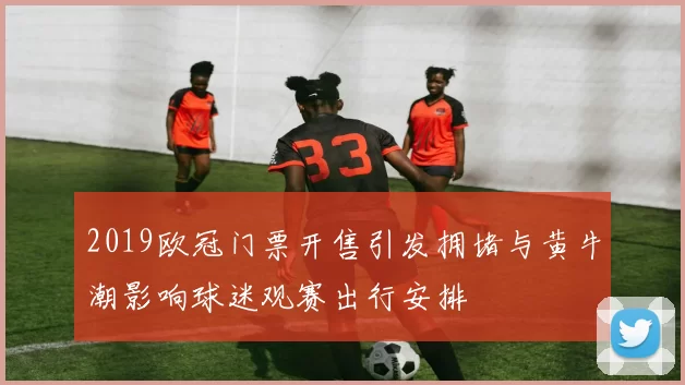 2019欧冠门票开售引发拥堵与黄牛潮影响球迷观赛出行安排