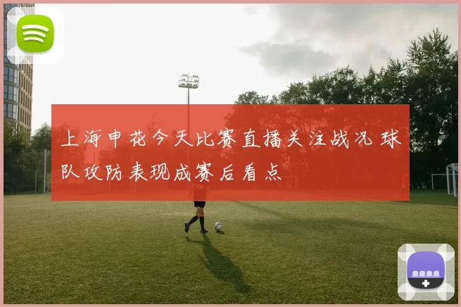 上海申花今天比赛直播关注战况 球队攻防表现成赛后看点