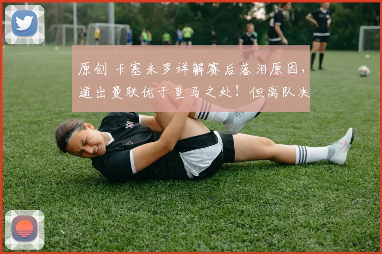 原创 卡塞米罗详解赛后落泪原因，道出曼联优于皇马之处！但离队决定不改