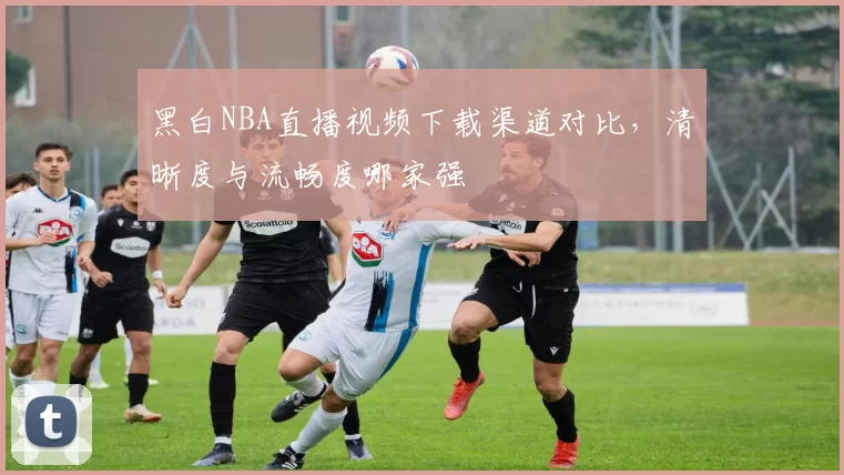 黑白NBA直播视频下载渠道对比，清晰度与流畅度哪家强