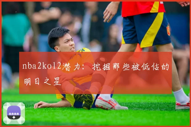 nba2kol2潜力:挖掘那些被低估的明日之星