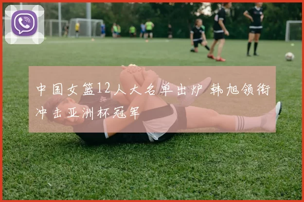 中国女篮12人大名单出炉 韩旭领衔冲击亚洲杯冠军