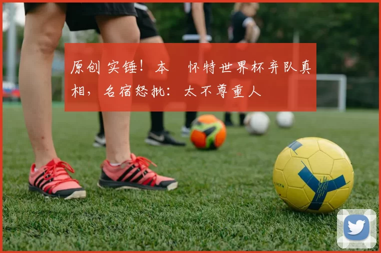 原创 实锤！本・怀特世界杯弃队真相，名宿怒批：太不尊重人