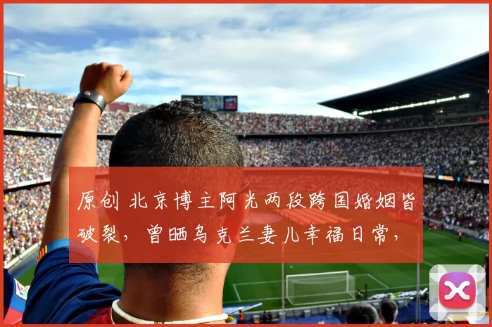 原创 北京博主阿光两段跨国婚姻皆破裂,曾晒乌克兰妻儿幸福日常,后因经济、前任子女矛盾离婚,为见孩子对簿公堂,阿光复杂情史远比短视频精彩