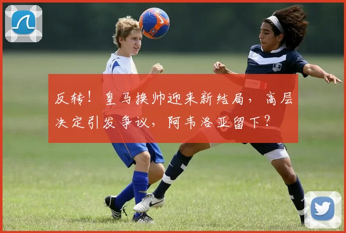 反转！皇马换帅迎来新结局，高层决定引发争议，阿韦洛亚留下？