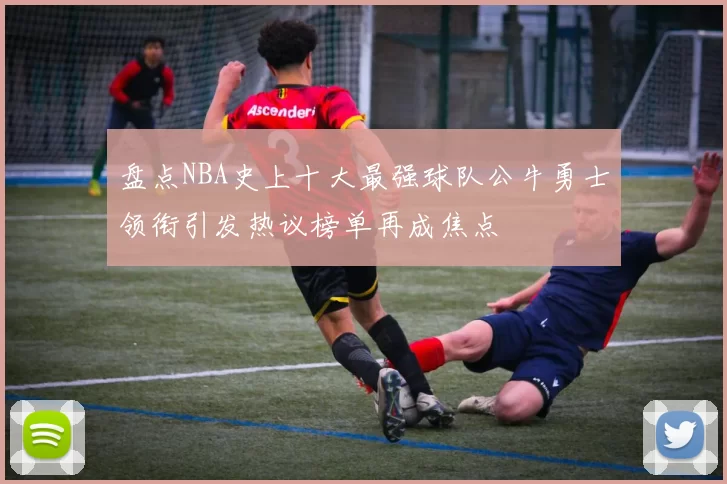 盘点NBA史上十大最强球队公牛勇士领衔引发热议榜单再成焦点