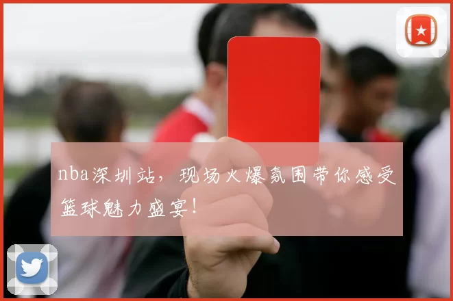 nba深圳站,现场火爆氛围带你感受篮球魅力盛宴!