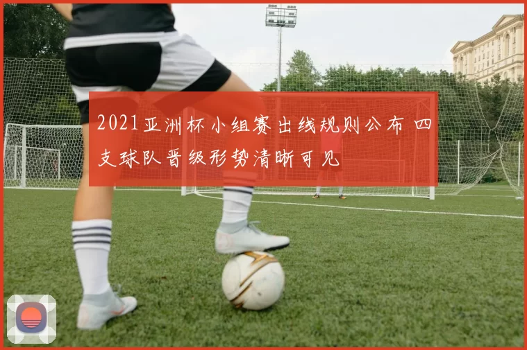 2021亚洲杯小组赛出线规则公布 四支球队晋级形势清晰可见
