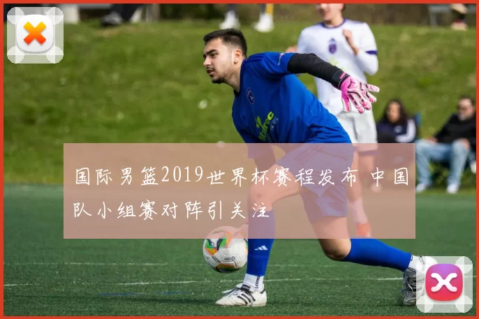 国际男篮2019世界杯赛程发布 中国队小组赛对阵引关注