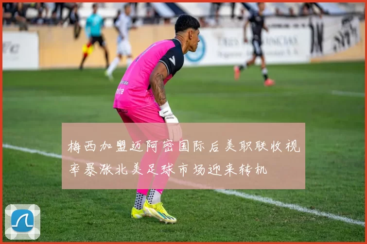 梅西加盟迈阿密国际后美职联收视率暴涨北美足球市场迎来转机