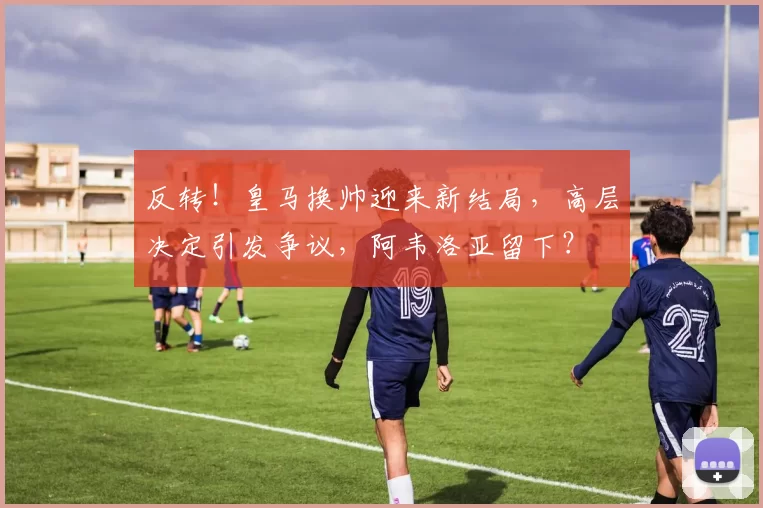 反转！皇马换帅迎来新结局，高层决定引发争议，阿韦洛亚留下？