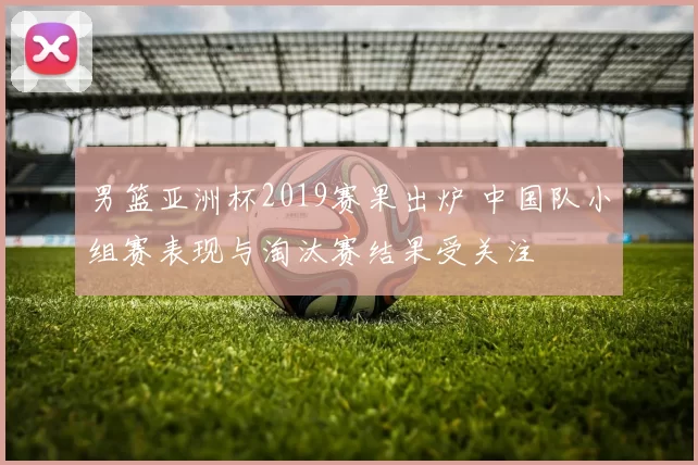 男篮亚洲杯2019赛果出炉 中国队小组赛表现与淘汰赛结果受关注