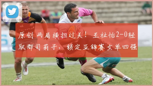 原创 两局横扫过关！王祉怡2-0轻取郡司莉子，锁定亚锦赛女单四强席位