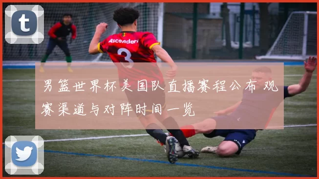 男篮世界杯美国队直播赛程公布 观赛渠道与对阵时间一览