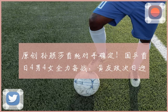 原创 孙颖莎首轮对手确定！国乒首日4男4女全力备战，黄友政次日迎双赛挑战