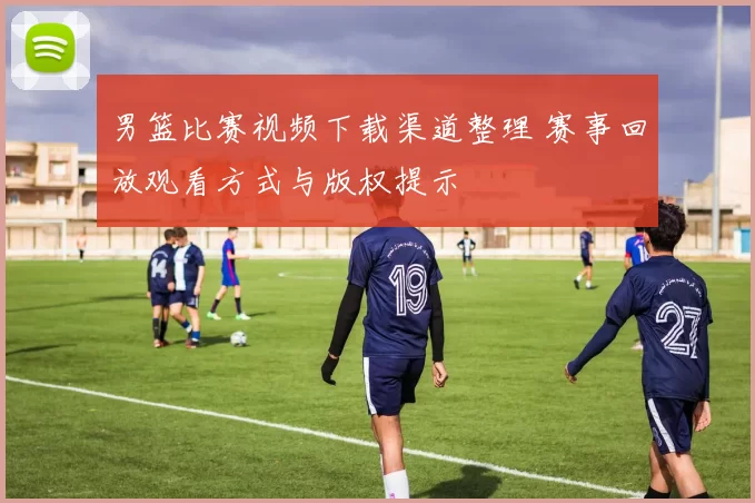 男篮比赛视频下载渠道整理 赛事回放观看方式与版权提示