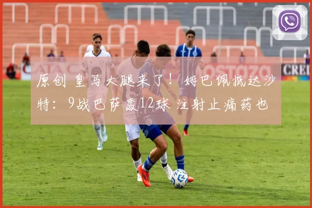 原创 皇马大腿来了！姆巴佩抵达沙特：9战巴萨轰12球 注射止痛药也要上