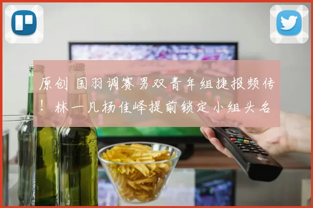 原创 国羽调赛男双青年组捷报频传！林一凡杨佳峄提前锁定小组头名，成功晋级一队
