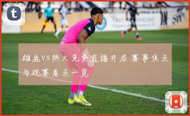 雄鹿vs热火免费直播开启 赛事焦点与观赛看点一览