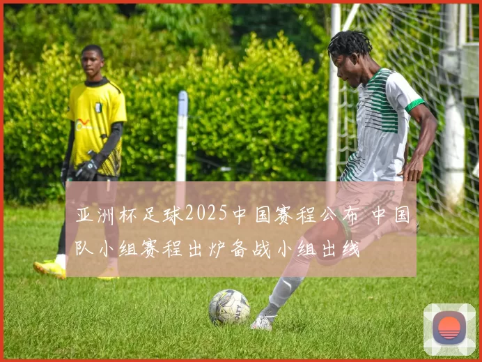 亚洲杯足球2025中国赛程公布 中国队小组赛程出炉备战小组出线