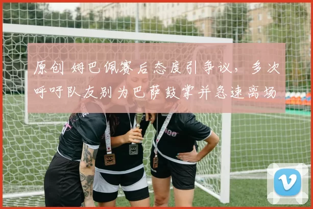 原创 姆巴佩赛后态度引争议,多次呼吁队友别为巴萨鼓掌并急速离场