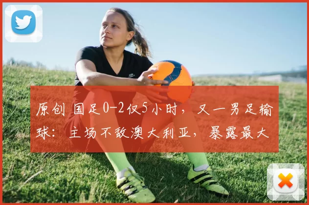 原创 国足0-2仅5小时，又一男足输球：主场不敌澳大利亚，暴露最大短板