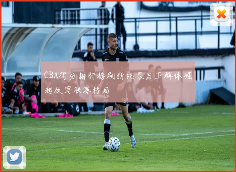 CBA得分排行榜刷新纪录后卫群体崛起改写联赛格局