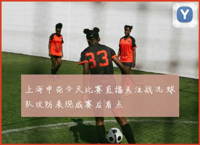 上海申花今天比赛直播关注战况 球队攻防表现成赛后看点