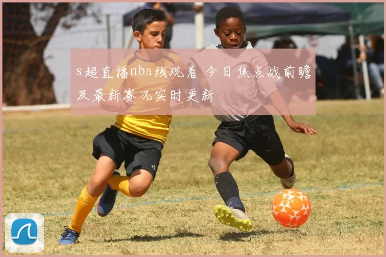 s超直播nba线观看 今日焦点战前瞻及最新赛况实时更新