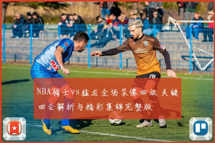 NBA骑士vs猛龙全场录像回放 关键回合解析与精彩集锦完整版