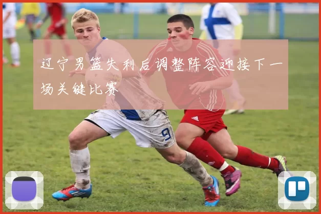 辽宁男篮失利后调整阵容迎接下一场关键比赛