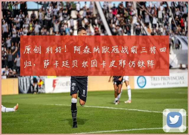 原创 利好！阿森纳欧冠战前三将回归，萨卡廷贝尔因卡皮耶仍缺阵