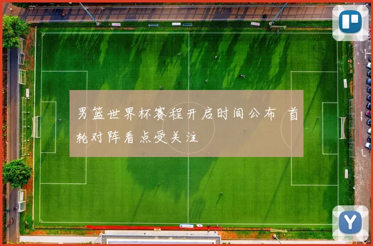 男篮世界杯赛程开启时间公布 首轮对阵看点受关注