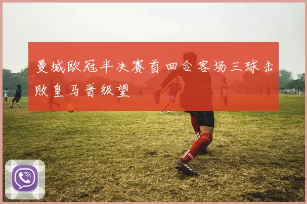 曼城欧冠半决赛首回合客场三球击败皇马晋级望