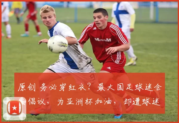 原创 务必穿红衣？最大国足球迷会发倡议，为亚洲杯加油，却遭球迷抵制