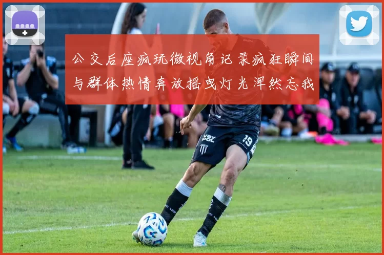 公交后座疯玩微视角记录疯狂瞬间与群体热情奔放摇曳灯光浑然忘我