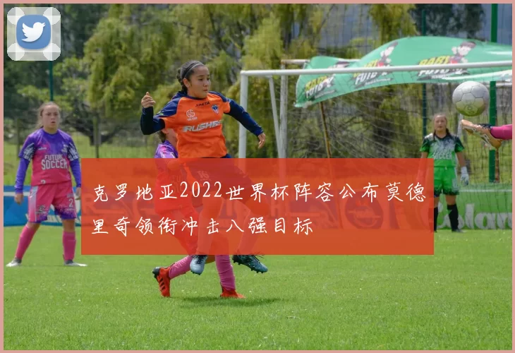 克罗地亚2022世界杯阵容公布莫德里奇领衔冲击八强目标