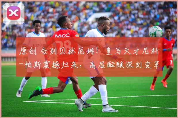 原创 告别贝林厄姆！皇马天才尼科-帕斯震撼归来，高层酝酿深刻变革