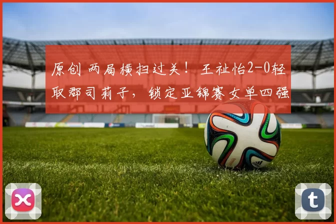 原创 两局横扫过关!王祉怡2-0轻取郡司莉子,锁定亚锦赛女单四强席位