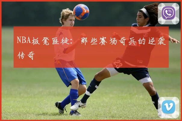 NBA板凳匪徒：那些赛场奇兵的逆袭传奇