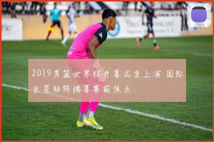 2019男篮世界杯开幕式京上演 国际巨星助阵揭幕赛前焦点