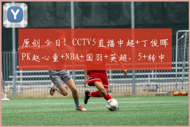 原创 今日！CCTV5直播中超+丁俊晖PK赵心童+NBA+国羽+英超，5+转中国女足联赛，网络转西甲皇马等