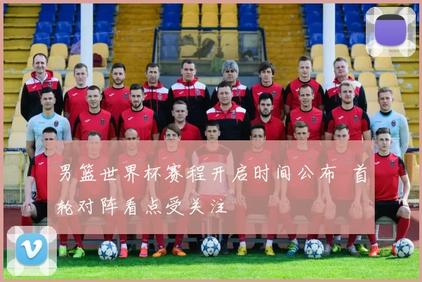 男篮世界杯赛程开启时间公布 首轮对阵看点受关注