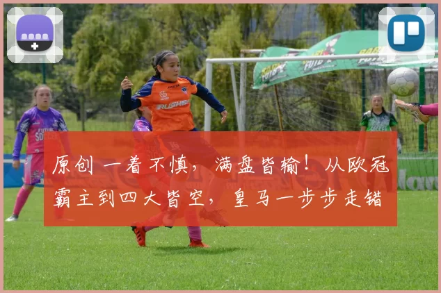 原创 一着不慎，满盘皆输！从欧冠霸主到四大皆空，皇马一步步走错了！