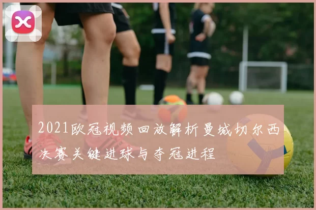2021欧冠视频回放解析曼城切尔西决赛关键进球与夺冠进程