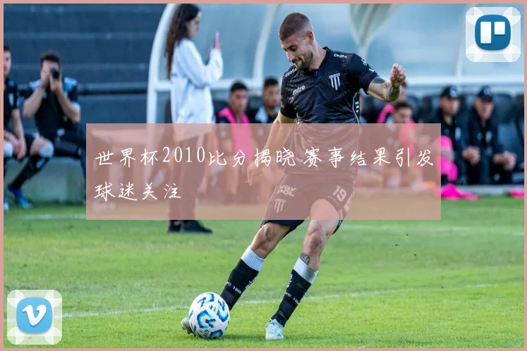 世界杯2010比分揭晓 赛事结果引发球迷关注