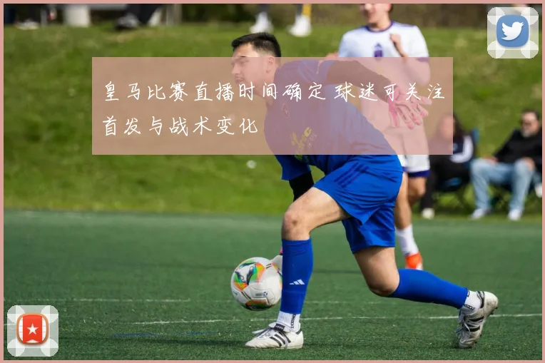 皇马比赛直播时间确定 球迷可关注首发与战术变化