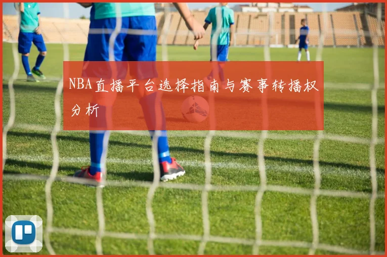 NBA直播平台选择指南与赛事转播权分析