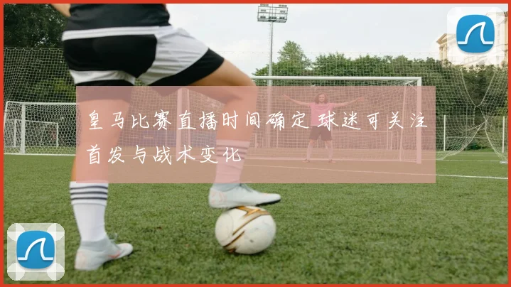 皇马比赛直播时间确定 球迷可关注首发与战术变化