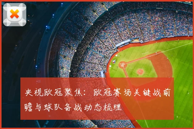央视欧冠聚焦：欧冠赛场关键战前瞻与球队备战动态梳理